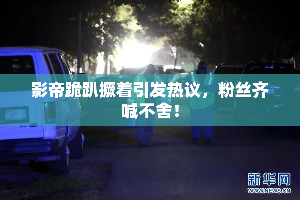 影帝跪趴撅着引发热议，粉丝齐喊不舍！