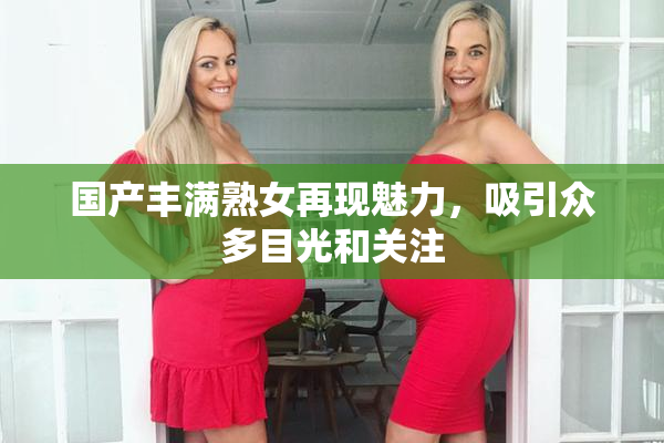 国产丰满熟女再现魅力，吸引众多目光和关注