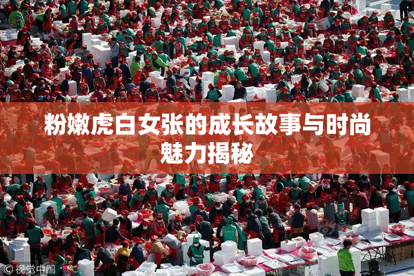 粉嫩虎白女张的成长故事与时尚魅力揭秘