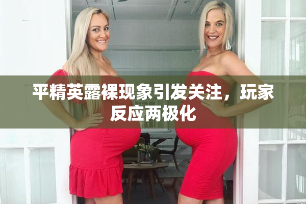 平精英露裸现象引发关注，玩家反应两极化