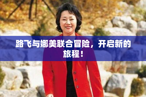 路飞与娜美联合冒险，开启新的旅程！