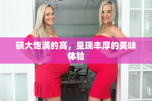 硕大饱满的高，呈现丰厚的美味体验