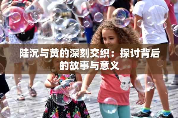 陆沉与黄的深刻交织：探讨背后的故事与意义