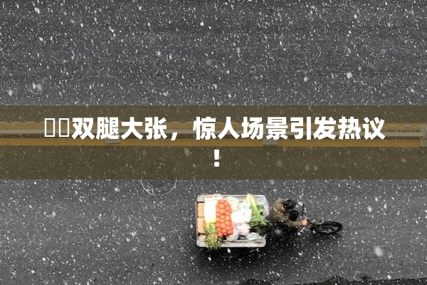 妺妺双腿大张，惊人场景引发热议！