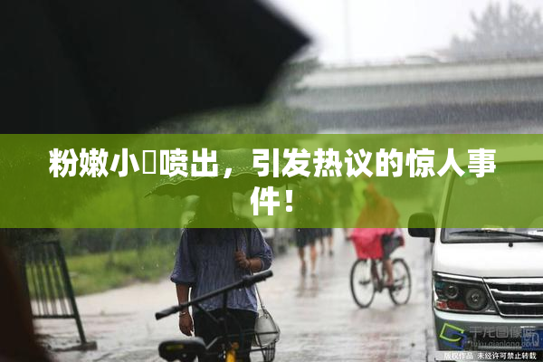 粉嫩小泬喷出，引发热议的惊人事件！