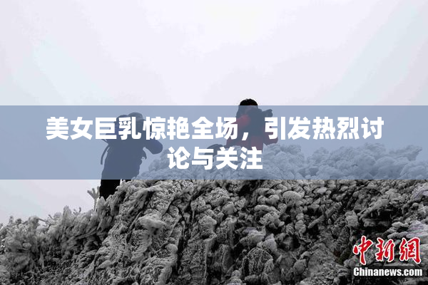 美女巨乳惊艳全场，引发热烈讨论与关注