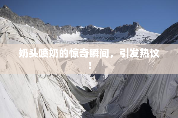 奶头喷奶的惊奇瞬间，引发热议！