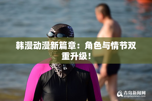 韩漫动漫新篇章：角色与情节双重升级！