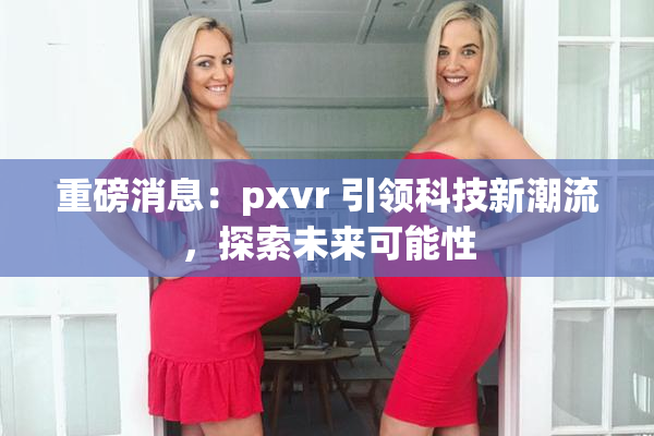 重磅消息：pxvr 引领科技新潮流，探索未来可能性