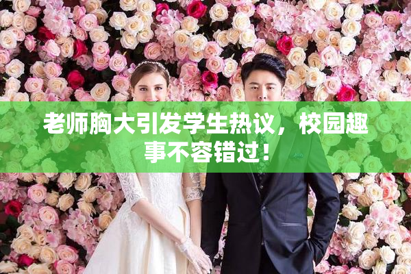 老师胸大引发学生热议，校园趣事不容错过！