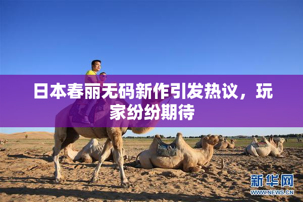 日本春丽无码新作引发热议，玩家纷纷期待
