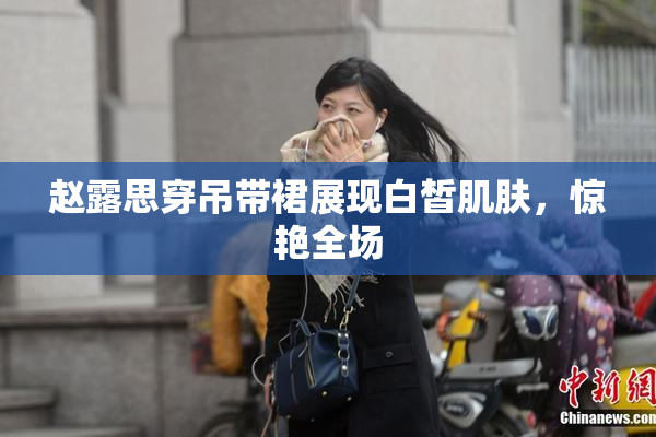 赵露思穿吊带裙展现白皙肌肤，惊艳全场