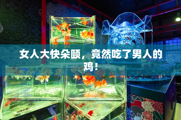 女人大快朵颐，竟然吃了男人的鸡！