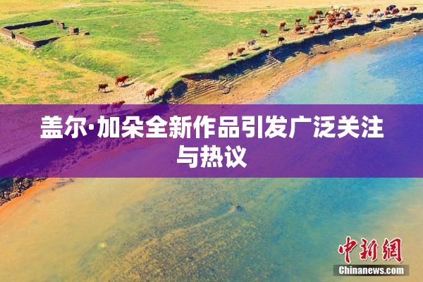 盖尔·加朵全新作品引发广泛关注与热议