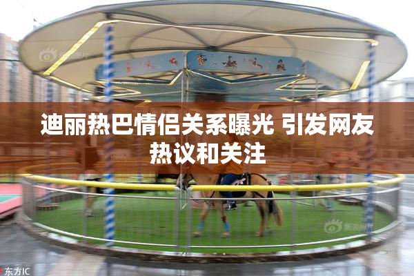 迪丽热巴情侣关系曝光 引发网友热议和关注