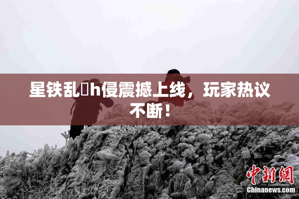 星铁乱婬h侵震撼上线，玩家热议不断！