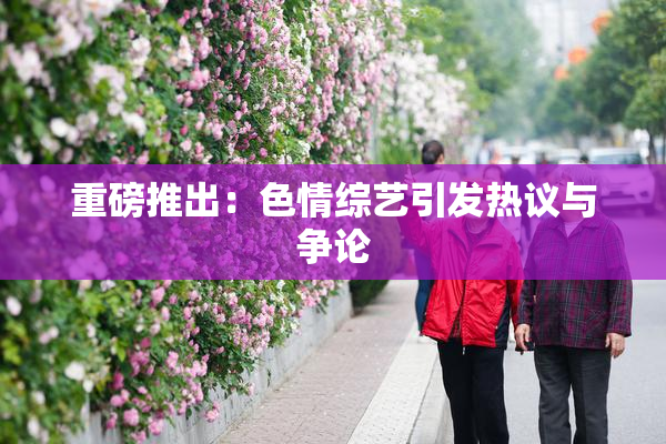 重磅推出：色情综艺引发热议与争论