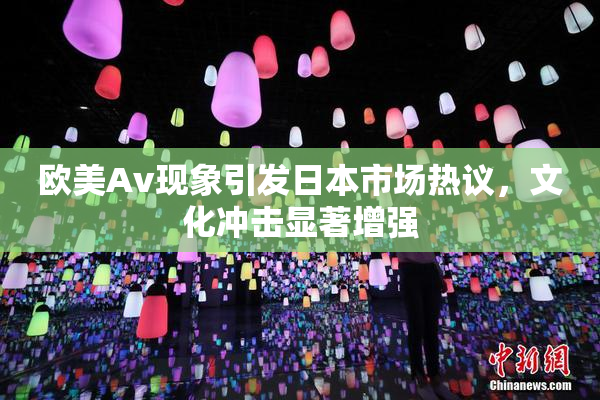 欧美Av现象引发日本市场热议，文化冲击显著增强