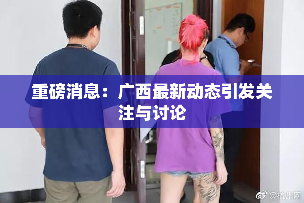 重磅消息：广西最新动态引发关注与讨论