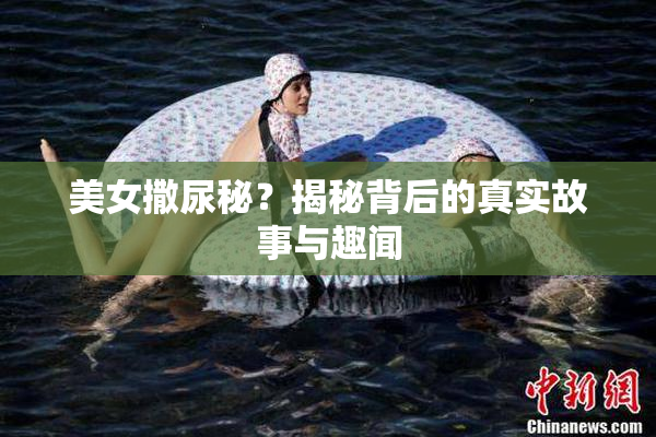 美女撒尿秘？揭秘背后的真实故事与趣闻