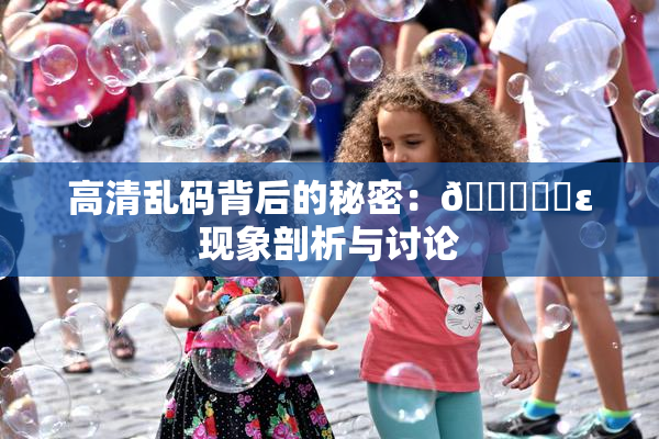 高清乱码背后的秘密：🔞❌‌ε现象剖析与讨论