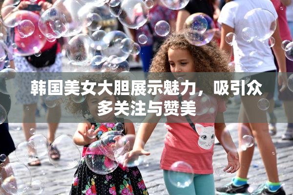 韩国美女大胆展示魅力，吸引众多关注与赞美