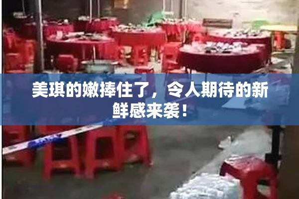 美琪的嫩捧住了，令人期待的新鲜感来袭！