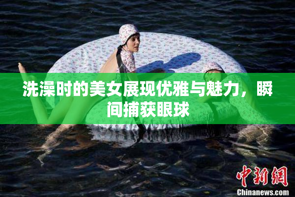 洗澡时的美女展现优雅与魅力，瞬间捕获眼球