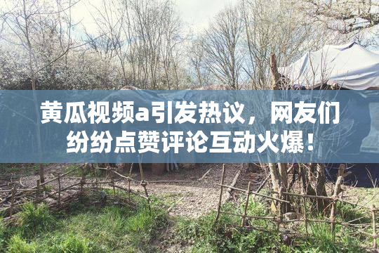 黄瓜视频a引发热议，网友们纷纷点赞评论互动火爆！