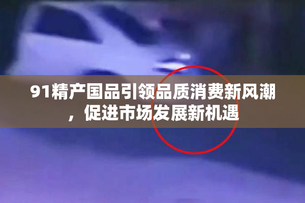91精产国品引领品质消费新风潮，促进市场发展新机遇