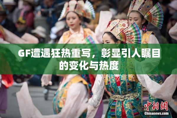 GF遭遇狂热重写，彰显引人瞩目的变化与热度