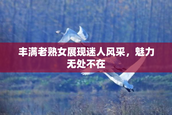 丰满老熟女展现迷人风采，魅力无处不在