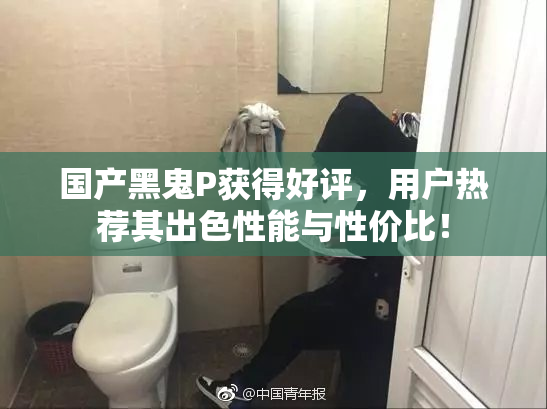 国产黑鬼P获得好评，用户热荐其出色性能与性价比！