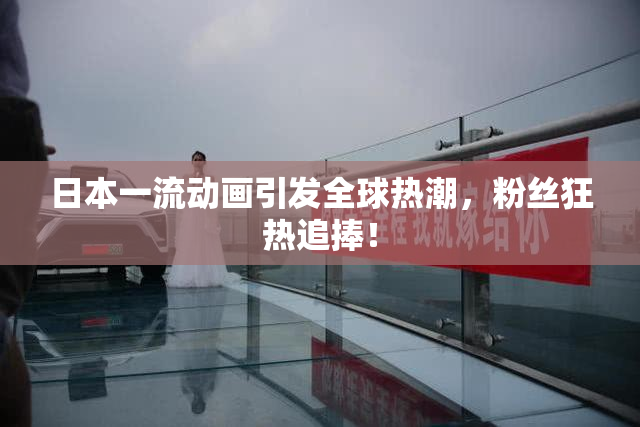 日本一流动画引发全球热潮，粉丝狂热追捧！