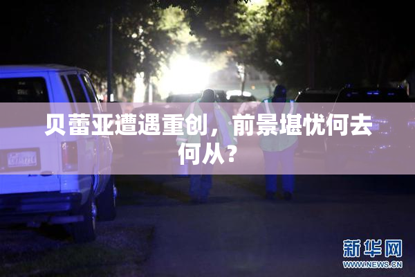 贝蕾亚遭遇重创，前景堪忧何去何从？