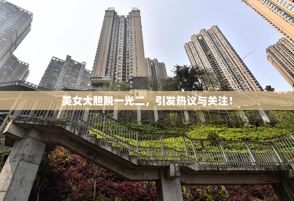 美女大胆脱一光二，引发热议与关注！