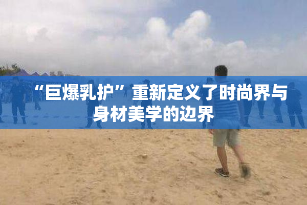 “巨爆乳护”重新定义了时尚界与身材美学的边界
