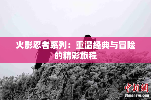 火影忍者系列：重温经典与冒险的精彩旅程