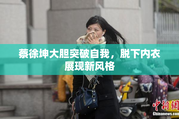 蔡徐坤大胆突破自我，脱下内衣展现新风格