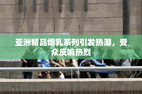 亚洲精品爆乳系列引发热潮，受众反响热烈