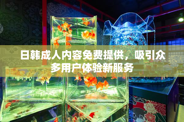 日韩成人内容免费提供，吸引众多用户体验新服务