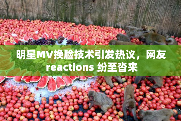 明星MV换脸技术引发热议，网友 reactions 纷至沓来
