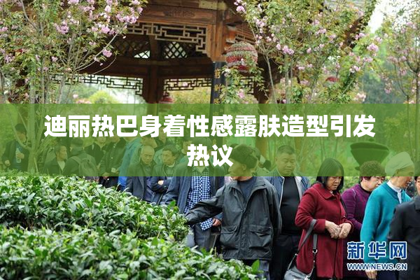 迪丽热巴身着性感露肤造型引发热议