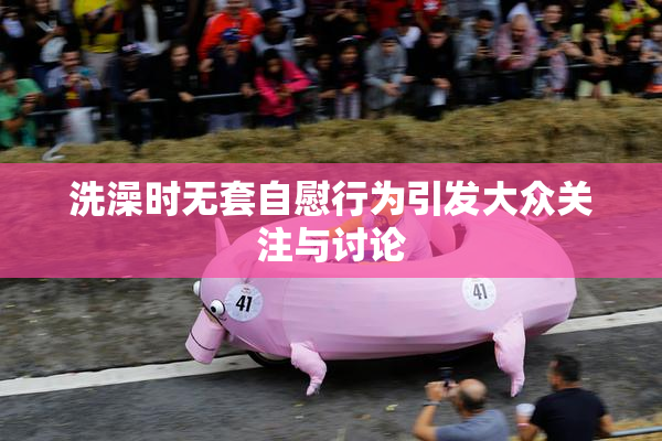 洗澡时无套自慰行为引发大众关注与讨论