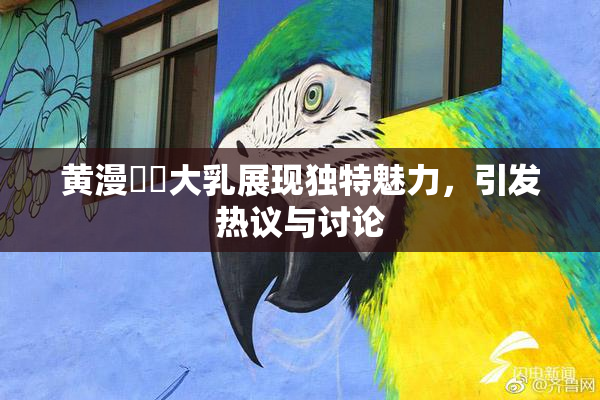 黄漫❌‌大乳展现独特魅力，引发热议与讨论