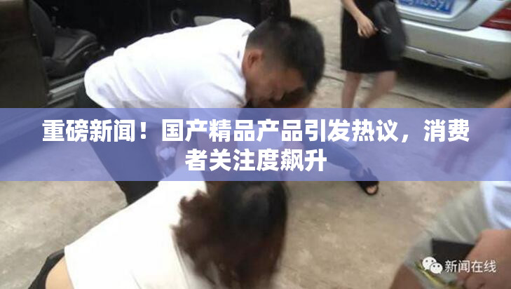 重磅新闻！国产精品产品引发热议，消费者关注度飙升