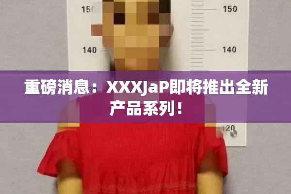 重磅消息：XXXJaP即将推出全新产品系列！