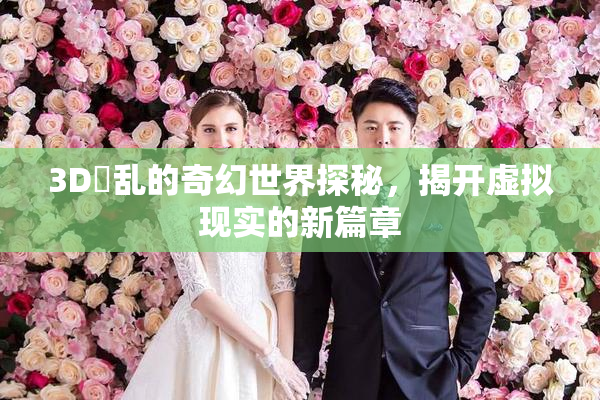 3D婬乱的奇幻世界探秘，揭开虚拟现实的新篇章