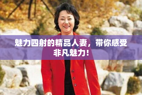 魅力四射的精品人妻，带你感受非凡魅力！