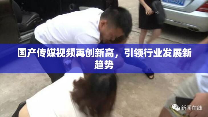 国产传媒视频再创新高，引领行业发展新趋势